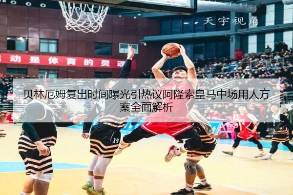 贝林厄姆复出时间曝光引热议阿隆索皇马中场用人方案全面解析